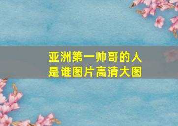 亚洲第一帅哥的人是谁图片高清大图