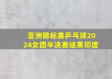 亚洲锦标赛乒乓球2024女团半决赛结果印度