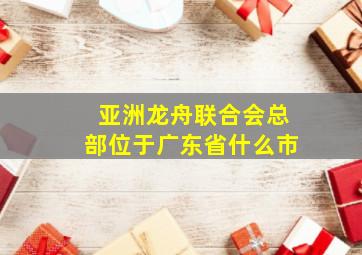 亚洲龙舟联合会总部位于广东省什么市