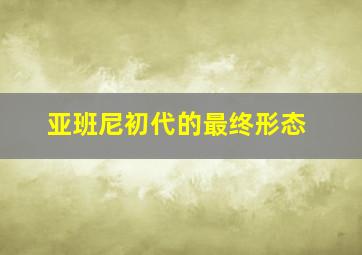 亚班尼初代的最终形态