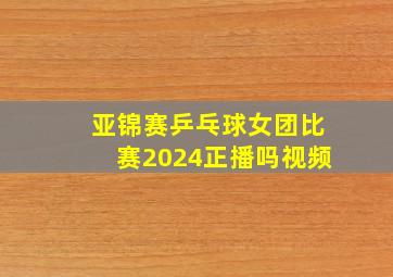 亚锦赛乒乓球女团比赛2024正播吗视频