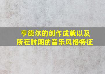 亨德尔的创作成就以及所在时期的音乐风格特征