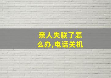 亲人失联了怎么办,电话关机