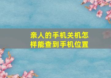 亲人的手机关机怎样能查到手机位置