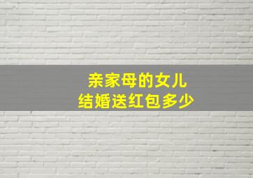 亲家母的女儿结婚送红包多少