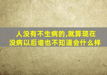 人没有不生病的,就算现在没病以后谁也不知道会什么样