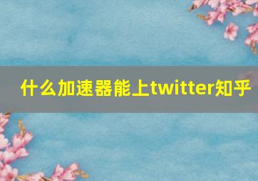 什么加速器能上twitter知乎