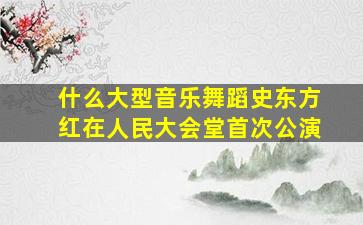 什么大型音乐舞蹈史东方红在人民大会堂首次公演