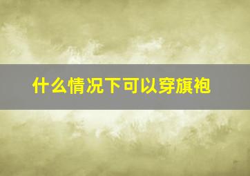 什么情况下可以穿旗袍