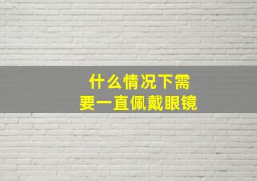 什么情况下需要一直佩戴眼镜