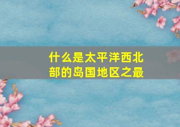 什么是太平洋西北部的岛国地区之最