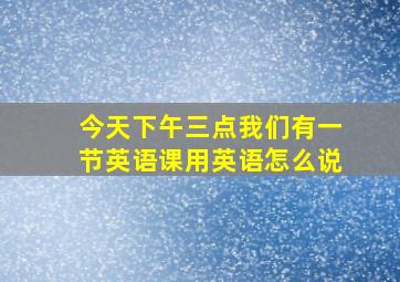 今天下午三点我们有一节英语课用英语怎么说