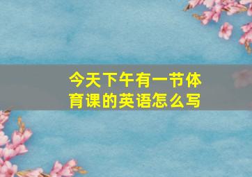 今天下午有一节体育课的英语怎么写