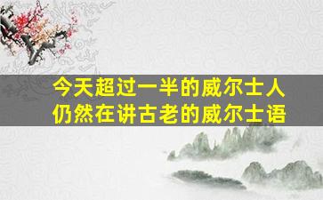 今天超过一半的威尔士人仍然在讲古老的威尔士语