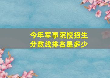 今年军事院校招生分数线排名是多少