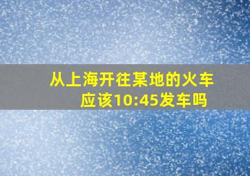 从上海开往某地的火车应该10:45发车吗