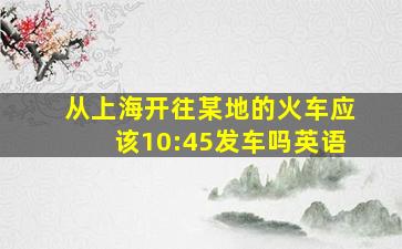 从上海开往某地的火车应该10:45发车吗英语