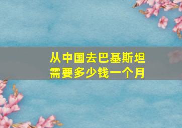 从中国去巴基斯坦需要多少钱一个月