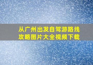 从广州出发自驾游路线攻略图片大全视频下载