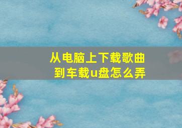 从电脑上下载歌曲到车载u盘怎么弄