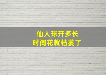 仙人球开多长时间花就枯萎了