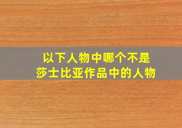 以下人物中哪个不是莎士比亚作品中的人物