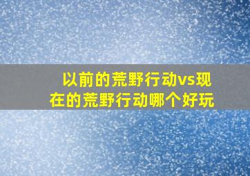 以前的荒野行动vs现在的荒野行动哪个好玩