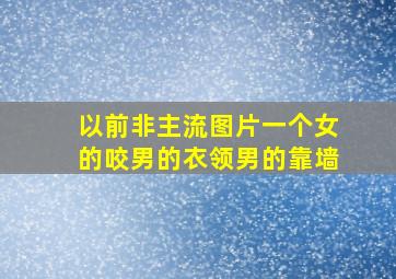 以前非主流图片一个女的咬男的衣领男的靠墙