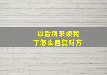 以后别来烦我了怎么回复对方