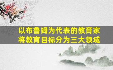 以布鲁姆为代表的教育家将教育目标分为三大领域