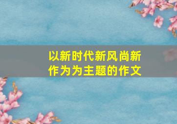 以新时代新风尚新作为为主题的作文