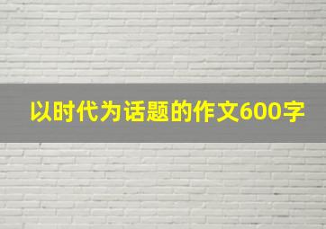 以时代为话题的作文600字