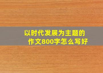 以时代发展为主题的作文800字怎么写好