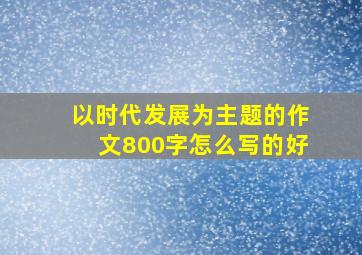 以时代发展为主题的作文800字怎么写的好