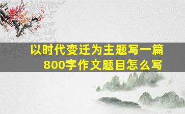 以时代变迁为主题写一篇800字作文题目怎么写