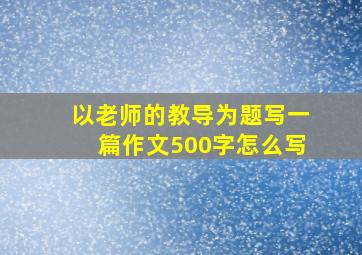 以老师的教导为题写一篇作文500字怎么写