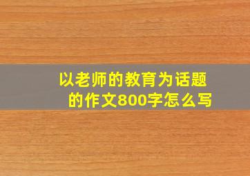 以老师的教育为话题的作文800字怎么写