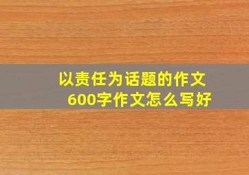 以责任为话题的作文600字作文怎么写好