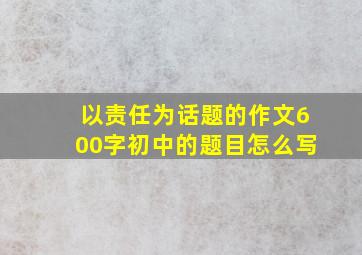 以责任为话题的作文600字初中的题目怎么写