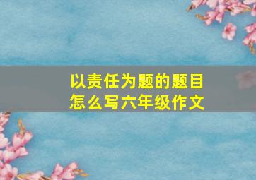 以责任为题的题目怎么写六年级作文