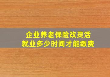 企业养老保险改灵活就业多少时间才能缴费