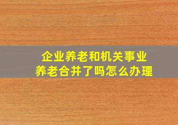 企业养老和机关事业养老合并了吗怎么办理