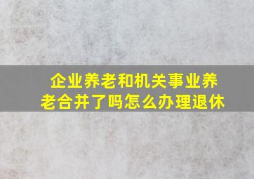 企业养老和机关事业养老合并了吗怎么办理退休