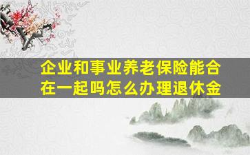 企业和事业养老保险能合在一起吗怎么办理退休金