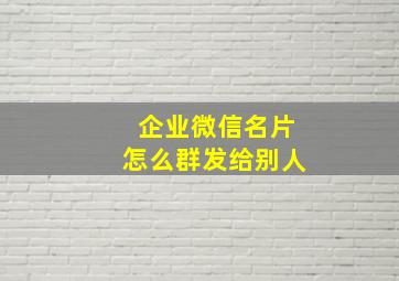 企业微信名片怎么群发给别人