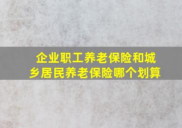 企业职工养老保险和城乡居民养老保险哪个划算