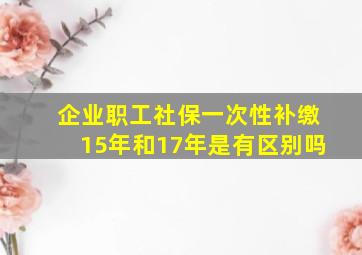 企业职工社保一次性补缴15年和17年是有区别吗