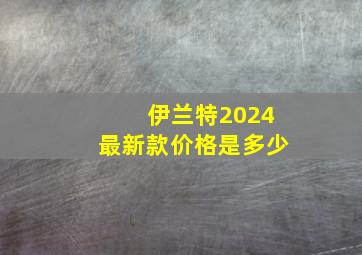 伊兰特2024最新款价格是多少