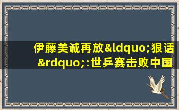 伊藤美诚再放“狠话”:世乒赛击败中国选手