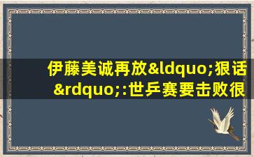 伊藤美诚再放“狠话”:世乒赛要击败很多中国选手